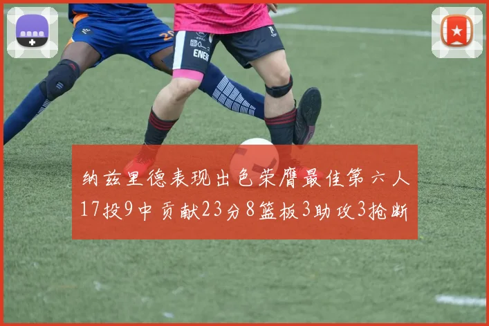 纳兹里德表现出色荣膺最佳第六人17投9中贡献23分8篮板3助攻3抢断1盖帽