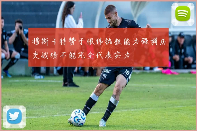 穆斯卡特赞于根伟执教能力强调历史战绩不能完全代表实力