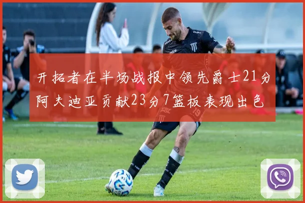 开拓者在半场战报中领先爵士21分阿夫迪亚贡献23分7篮板表现出色