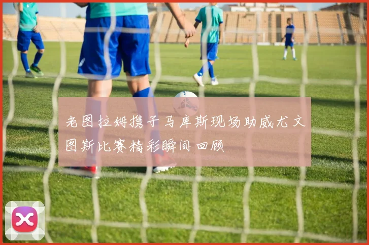 老图拉姆携子马库斯现场助威尤文图斯比赛精彩瞬间回顾