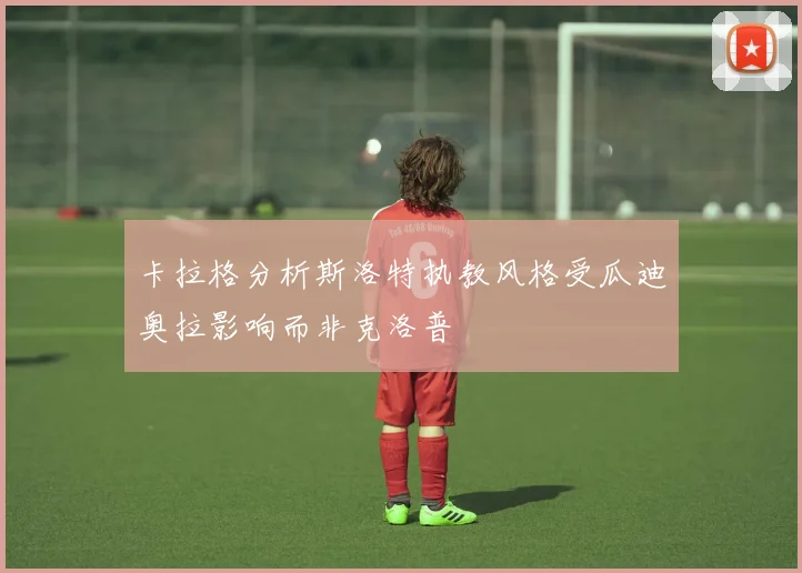 卡拉格分析斯洛特执教风格受瓜迪奥拉影响而非克洛普