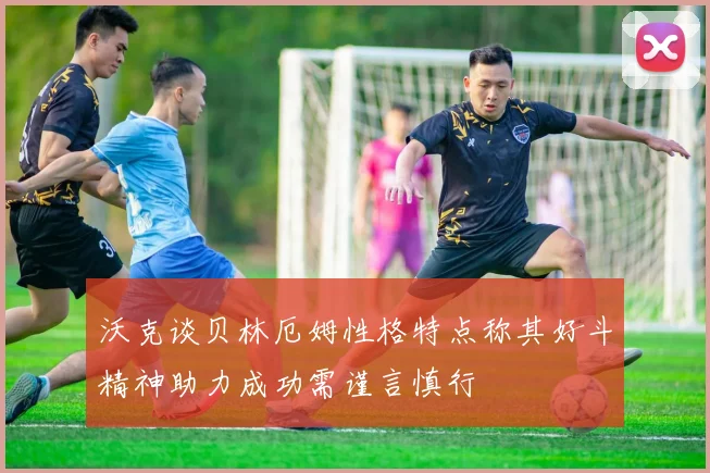 沃克谈贝林厄姆性格特点称其好斗精神助力成功需谨言慎行