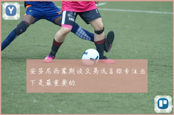 安芬尼西蒙斯谈交易流言称专注当下是最重要的