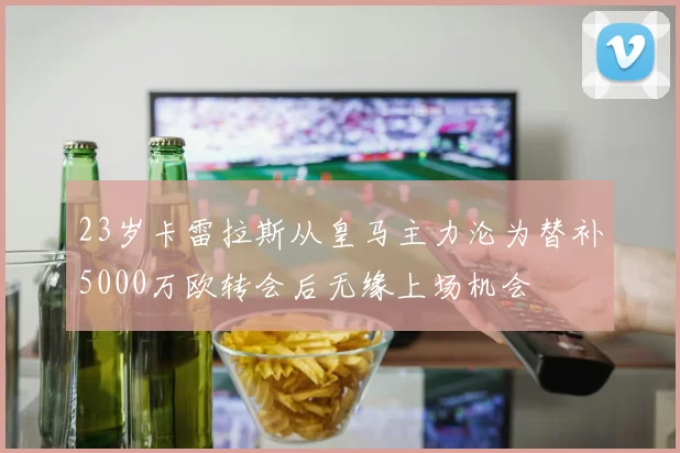 23岁卡雷拉斯从皇马主力沦为替补5000万欧转会后无缘上场机会