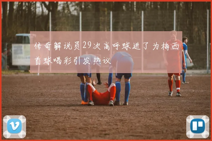 传奇解说员29次高呼球进了为梅西首球喝彩引发热议