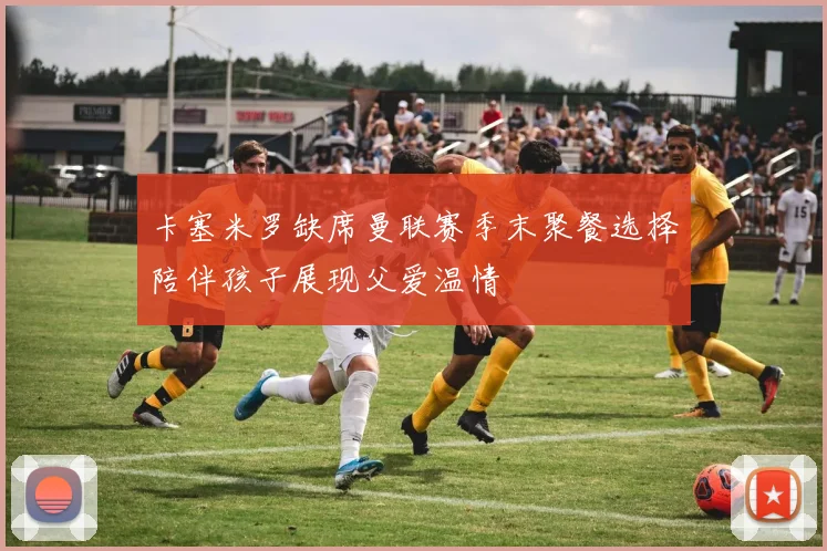 卡塞米罗缺席曼联赛季末聚餐选择陪伴孩子展现父爱温情