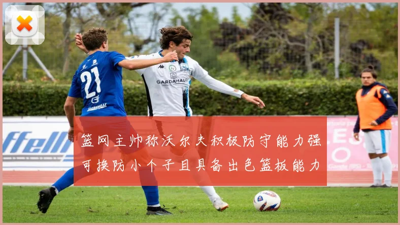 篮网主帅称沃尔夫积极防守能力强可换防小个子且具备出色篮板能力