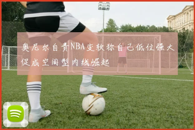 奥尼尔自责NBA变软称自己低位强大促成空间型内线崛起