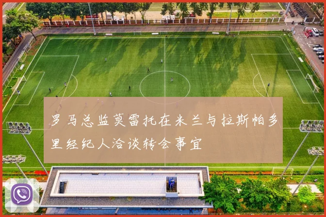 罗马总监莫雷托在米兰与拉斯帕多里经纪人洽谈转会事宜