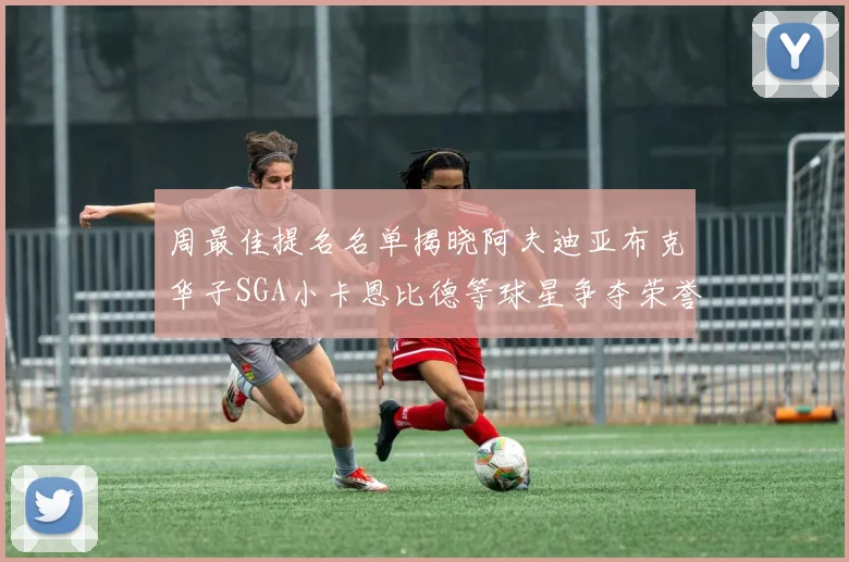 周最佳提名名单揭晓阿夫迪亚布克华子SGA小卡恩比德等球星争夺荣誉