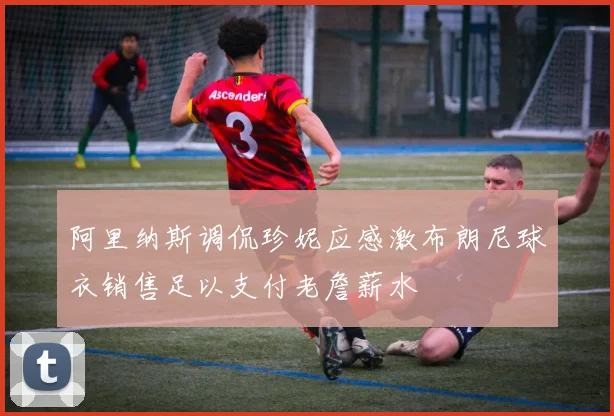 阿里纳斯调侃珍妮应感激布朗尼球衣销售足以支付老詹薪水