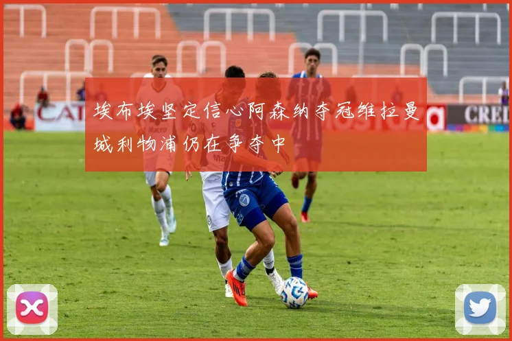 埃布埃坚定信心阿森纳夺冠维拉曼城利物浦仍在争夺中