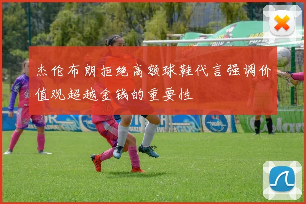 杰伦布朗拒绝高额球鞋代言强调价值观超越金钱的重要性